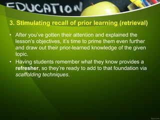 3. Stimulating recall of prior learning (retrieval)
• After you’ve gotten their attention and explained the
lesson’s objectives, it’s time to prime them even further
and draw out their prior-learned knowledge of the given
topic.
• Having students remember what they know provides a
refresher, so they’re ready to add to that foundation via
scaffolding techniques.
 
