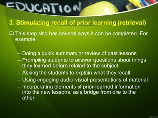 3. Stimulating recall of prior learning (retrieval)
 This step also has several ways it can be completed. For
example:
– Doing a quick summary or review of past lessons
– Prompting students to answer questions about things
they learned before related to the subject
– Asking the students to explain what they recall
– Using engaging audio-visual presentations of material
– Incorporating elements of prior-learned information
into the new lessons, as a bridge from one to the
other
 