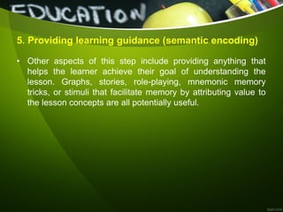5. Providing learning guidance (semantic encoding)
• Other aspects of this step include providing anything that
helps the learner achieve their goal of understanding the
lesson. Graphs, stories, role-playing, mnemonic memory
tricks, or stimuli that facilitate memory by attributing value to
the lesson concepts are all potentially useful.
 