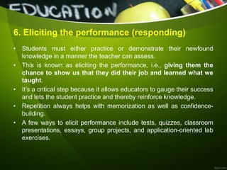 6. Eliciting the performance (responding)
• Students must either practice or demonstrate their newfound
knowledge in a manner the teacher can assess.
• This is known as eliciting the performance, i.e., giving them the
chance to show us that they did their job and learned what we
taught.
• It’s a critical step because it allows educators to gauge their success
and lets the student practice and thereby reinforce knowledge.
• Repetition always helps with memorization as well as confidence-
building.
• A few ways to elicit performance include tests, quizzes, classroom
presentations, essays, group projects, and application-oriented lab
exercises.
 