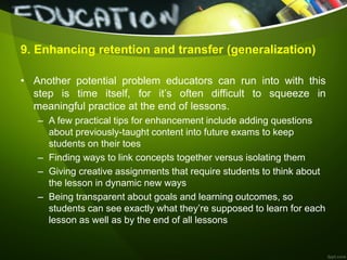 9. Enhancing retention and transfer (generalization)
• Another potential problem educators can run into with this
step is time itself, for it’s often difficult to squeeze in
meaningful practice at the end of lessons.
– A few practical tips for enhancement include adding questions
about previously-taught content into future exams to keep
students on their toes
– Finding ways to link concepts together versus isolating them
– Giving creative assignments that require students to think about
the lesson in dynamic new ways
– Being transparent about goals and learning outcomes, so
students can see exactly what they’re supposed to learn for each
lesson as well as by the end of all lessons
 