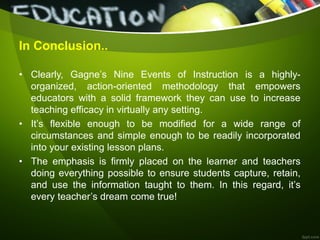 In Conclusion..
• Clearly, Gagne’s Nine Events of Instruction is a highly-
organized, action-oriented methodology that empowers
educators with a solid framework they can use to increase
teaching efficacy in virtually any setting.
• It’s flexible enough to be modified for a wide range of
circumstances and simple enough to be readily incorporated
into your existing lesson plans.
• The emphasis is firmly placed on the learner and teachers
doing everything possible to ensure students capture, retain,
and use the information taught to them. In this regard, it’s
every teacher’s dream come true!
 