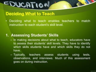 Deciding What to Teach
• Deciding what to teach enables teachers to match
instruction to each student’s skill level.
1. Assessing Students’ Skills
– In making decisions about what to teach, educators have
to assess their students’ skill levels. They have to identify
which skills students have and which skills they do not
have.
– Typically, teachers assess students using tests,
observations, and interviews. Much of this assessment
goes on during instruction.
 