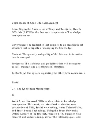Components of Knowledge Management
According to the Association of State and Territorial Health
Officials (ASTHO), the four core components of knowledge
management are:
Governance: The leadership that commits to an organizational
structure that is capable of managing the knowledge.
Content: The quantity and quality of the data and information
that is managed.
Processes: The standards and guidelines that will be used to
collect, manage, and disseminate information.
Technology: The system supporting the other three components.
Tasks:
CHI and Knowledge Management
In
Week 2, we discussed EHRs as they relate to knowledge
management. This week, we take a look at the consumer
perspective of PHR, Social Networking, Home Telemedicine,
and Smart Phone Technology. Using the South University
Online Library or the Internet, research EHR. Based on your
research and understanding, answer the following questions:
 