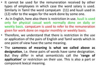 • It cannot be used for the remuneration received by other
types of employees in which case the word salary is used.
Similarly in Tamil the word campaLam (11) and kuuli used in
(12) refer to the wages for the work done by some one.
• As in English, here also there is restriction in use. kuuli is used
only for physical casual work normally done on daily or
weekly basis. campaLam is used to refer to the remuneration
given for work done on regular monthly or weekly basis.
• Therefore, we understand that there is restriction in the use
or application of the pairs of English and Tamil words which in
one point of view have the same meaning.
• The sameness of meaning is what we called above as
designation, i.e. these pairs of words have same designation.
But they differ in what semanticists call the 'range of
application' or restriction on their use. This is also a part or
component lexical meaning.
 