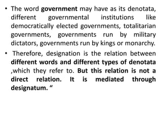 • The word government may have as its denotata,
different governmental institutions like
democratically elected governments, totalitarian
governments, governments run by military
dictators, governments run by kings or monarchy.
• Therefore, designation is the relation between
different words and different types of denotata
,which they refer to. But this relation is not a
direct relation. It is mediated through
designatum. “
 