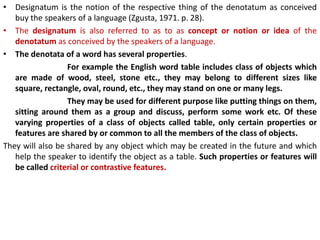 • Designatum is the notion of the respective thing of the denotatum as conceived
buy the speakers of a language (Zgusta, 1971. p. 28).
• The designatum is also referred to as to as concept or notion or idea of the
denotatum as conceived by the speakers of a language.
• The denotata of a word has several properties.
For example the English word table includes class of objects which
are made of wood, steel, stone etc., they may belong to different sizes like
square, rectangle, oval, round, etc., they may stand on one or many legs.
They may be used for different purpose like putting things on them,
sitting around them as a group and discuss, perform some work etc. Of these
varying properties of a class of objects called table, only certain properties or
features are shared by or common to all the members of the class of objects.
They will also be shared by any object which may be created in the future and which
help the speaker to identify the object as a table. Such properties or features will
be called criterial or contrastive features.
 