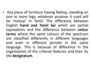 • Any piece of furniture having flattop, standing on
one or more legs, whatever purpose it used will
be 'meesai' in Tamil. The difference between
English hand and Tamil kai which are partial
equivalents and the difference between colour
terms where the same colours of the spectrum
are classified differently in different languages
and even in different periods in the same
language. This is because of difference in the
organization of the criterial features and their by
the designatum.
 