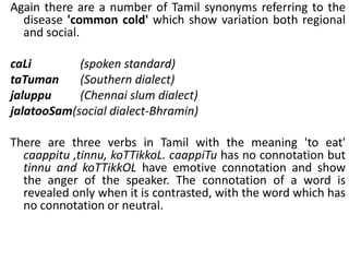 Again there are a number of Tamil synonyms referring to the
disease 'common cold' which show variation both regional
and social.
caLi (spoken standard)
taTuman (Southern dialect)
jaluppu (Chennai slum dialect)
jalatooSam(social dialect-Bhramin)
There are three verbs in Tamil with the meaning 'to eat'
caappitu ,tinnu, koTTikkoL. caappiTu has no connotation but
tinnu and koTTikkOL have emotive connotation and show
the anger of the speaker. The connotation of a word is
revealed only when it is contrasted, with the word which has
no connotation or neutral.
 