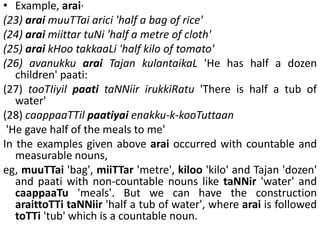 • Example, arai·
(23) arai muuTTai arici 'half a bag of rice'
(24) arai miittar tuNi 'half a metre of cloth'
(25) arai kHoo takkaaLi 'half kilo of tomato'
(26) avanukku arai Tajan kulantaikaL 'He has half a dozen
children' paati:
(27) tooTIiyil paati taNNiir irukkiRatu 'There is half a tub of
water'
(28) caappaaTTil paatiyai enakku-k-kooTuttaan
'He gave half of the meals to me'
In the examples given above arai occurred with countable and
measurable nouns,
eg, muuTTai 'bag', miiTTar 'metre', kiloo 'kilo' and Tajan 'dozen'
and paati with non-countable nouns like taNNir 'water' and
caappaaTu 'meals'. But we can have the construction
araittoTTi taNNiir 'half a tub of water', where arai is followed
toTTi 'tub' which is a countable noun.
 