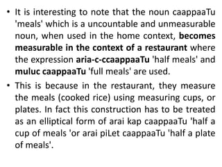 • It is interesting to note that the noun caappaaTu
'meals' which is a uncountable and unmeasurable
noun, when used in the home context, becomes
measurable in the context of a restaurant where
the expression aria-c-ccaappaaTu 'half meals' and
muluc caappaaTu 'full meals' are used.
• This is because in the restaurant, they measure
the meals (cooked rice) using measuring cups, or
plates. In fact this construction has to be treated
as an elliptical form of arai kap caappaaTu 'half a
cup of meals 'or arai piLet caappaaTu 'half a plate
of meals'.
 