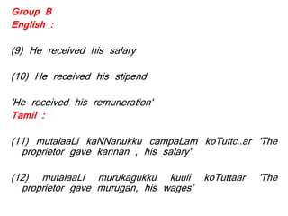 Group B
English :
(9) He received his salary
(10) He received his stipend
'He received his remuneration'
Tamil :
(11) mutalaaLi kaNNanukku campaLam koTuttc..ar 'The
proprietor gave kannan , his salary'
(12) mutalaaLi murukagukku kuuli koTuttaar 'The
proprietor gave murugan, his wages’
 