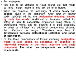 • For examples
• roar has to be defined as 'loud sound like that made
by lions', neigh 'make a long cry as of a horse'.
• When we compare the meanings of words salary and
stipend given in the dictionary 'fixed sum of money
paid regularly' will be the designative meaning, shared
by both the words. Additional explanations added for
salary is 'paid to especially, employees doing official or
professional work', and for stipend it is 'paid especially
to priest or minister' are additional components showing
the difference in range. Therefore one has to
differentiate between collocational restriction and range
of application.
• Of the three components of lexical meaning designation,
which is also called, as denotative or cognitive or
referential meaning is the most important and basic
component. The other two components are additional
components.
 
