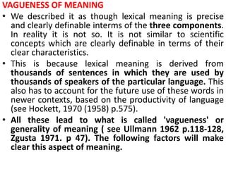 VAGUENESS OF MEANING
• We described it as though lexical meaning is precise
and clearly definable interms of the three components.
In reality it is not so. It is not similar to scientific
concepts which are clearly definable in terms of their
clear characteristics.
• This is because lexical meaning is derived from
thousands of sentences in which they are used by
thousands of speakers of the particular language. This
also has to account for the future use of these words in
newer contexts, based on the productivity of language
(see Hockett, 1970 (1958) p.575).
• All these lead to what is called 'vagueness' or
generality of meaning ( see Ullmann 1962 p.118-128,
Zgusta 1971. p 47). The following factors will make
clear this aspect of meaning.
 