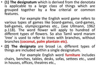 • (1) The designatum which is derived from the denotata
is applicable to a large class of things which are
grouped together by a few criterial or common
features.
For example the English word game refers to
various types of games like board-games, card-games,
ball-games, olympiccgames etc., (see Ullmann, 1962
p.118). The word flower will apply to hundred of
different types of flowers. So also Tamil word maram
'tree' is used to refer to trees with branches, without
branches (coconut, palm plantain etc).
• (2) The designata are broad i.e. different types of
things are included within a single designatum.
For example English word furniture includes
chairs, benches, tables, desks, sofas, settees etc., used
in houses, offices, theatres etc.,
 