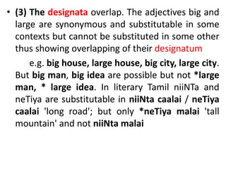 • (3) The designata overlap. The adjectives big and
large are synonymous and substitutable in some
contexts but cannot be substituted in some other
thus showing overlapping of their designatum
e.g. big house, large house, big city, large city.
But big man, big idea are possible but not *large
man, * large idea. In literary Tamil niiNTa and
neTiya are substitutable in niiNta caalai / neTiya
caalai 'long road'; but only *neTiya malai 'tall
mountain' and not niiNta malai
 