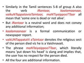 • Similarly in the Tamil sentences 5-8 of group A also
the verb iRantaar, kaalamaanaar,
vaikuNTappataviaTaintaar, maNTiyaippooTTaar all
mean that 'some one is dead or not alive'.
• But iRantaar is a neutral word and does not convey
any additional information;
• kaalamaanaar is a formal communication or
newspaper report.
• vaikUNTappataVi aTaintaar denotes the religious sect
of the person died viz he is a Vaishnavait.
• The phrase maNTaiyaippooTTaar, which literally
means 'put down his head' is slang and implies that,
the user has no respect for the person died.
• All the four are additional information.
 
