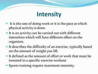 Intensity
 It is the rate of doing work or it is the pace at which
physical activity is done.
 It is an activity can be carried out with different
intensities which will have different effect on the
organism.
 It describes the difficulty of an exercise, typically based
on the amount of weight you lift.
 It defined as the amount of effort or work that must be
invested in a specific exercise workout
 Sports training require maximum intensity.
 
