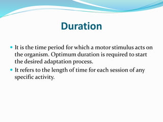 Duration
 It is the time period for which a motor stimulus acts on
the organism. Optimum duration is required to start
the desired adaptation process.
 It refers to the length of time for each session of any
specific activity.
 
