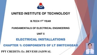 ELECTRICAL INSTALLATIONS
UNITED INSTITUTE OF TECHNOLOGY
UNIT 5
FUNDAMENTALS OF ELECTRICAL ENGINEERING
B.TECH 1ST YEAR
PPT CREDITS: Er. DEVESH JAISWAL
CHAPTER 1: COMPONENTS OF LT SWITCHGEAR
 