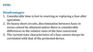 11
FUSE:
Disadvantages:
1. Considerable time is lost in rewiring or replacing a fuse after
operation.
2. On heavy short circuits, discrimination between fuses in
series cannot be obtained unless there is considerable
differences in the relative sizes of the fuse concerned.
3. The current-time characteristics of a fuse cannot always be
correlated with that of the protected device.
 
