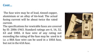 Cont…
The fuse wire may be of lead, tinned copper,
aluminium or an alloy of tin-lead. The actual
fusing current will be about twice the rated
current.
The specifications for rewirable fuses are covered
by IS: 2086-1963. Standard ratings are 6, 16, 32,
63 and 100A. A fuse wire of any rating not
exceeding the rating of the fuse may be used in it
i.e. a 80A fuse wire can be used in a 100A fuse,
but not in the 63A fuse.
16
 
