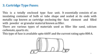3. Cartridge Type Fuses:
This is a totally enclosed type fuse unit. It essentially consists of an
insulating container of bulb or tube shape and sealed at its ends with
metallic cap known as cartridge enclosing the fuse element and filled
with powder or granular material known as filler.
There are various types of materials used as filler like sand, calcium
carbonate, quartz etc.
This type of fuse is available upto 660V and the current rating upto 800 A.
18
 