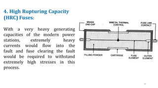 4. High Rupturing Capacity
(HRC) Fuses:
With a very heavy generating
capacities of the modern power
stations, extremely heavy
currents would flow into the
fault and fuse clearing the fault
would be required to withstand
extremely high stresses in this
process.
20
 