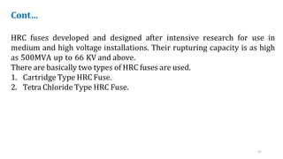 21
Cont…
HRC fuses developed and designed after intensive research for use in
medium and high voltage installations. Their rupturing capacity is as high
as 500MVA up to 66 KV and above.
There are basically two types of HRC fuses are used.
1. Cartridge Type HRC Fuse.
2. Tetra Chloride Type HRC Fuse.
 