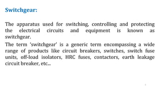 3
Switchgear:
The apparatus used for switching, controlling and protecting
the electrical circuits and equipment is known as
switchgear.
The term ‘switchgear’ is a generic term encompassing a wide
range of products like circuit breakers, switches, switch fuse
units, off-load isolators, HRC fuses, contactors, earth leakage
circuit breaker, etc...
 