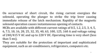 33
On occurrence of short circuit, the rising current energizes the
solenoid, operating the plunger to strike the trip lever causing
immediate release of the latch mechanism. Rapidity of the magnetic
solenoid operation causes instantaneous opening of contacts.
MCBs are available with different current ratings of 0.5, 1.2, 2.5, 3, 4, 5,
6, 7.5, 10, 16, 20, 25, 32, 35, 40, 63, 100, 125, 160 A and voltage rating
of 240/415 V AC and up to 220 V DC. Operating time is very short (less
than 5 ms).
They are suitable for the protection of important and sophisticated
equipment, such as air-conditioners, refrigerators, computers etc.
 