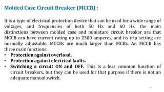 36
Molded Case Circuit Breaker (MCCB) :
It is a type of electrical protection device that can be used for a wide range of
voltages, and frequencies of both 50 Hz and 60 Hz, the main
distinctions between molded case and miniature circuit breaker are that
MCCB can have current rating up to 2500 amperes, and its trip setting are
normally adjustable. MCCBs are much larger than MCBs. An MCCB has
three main functions:
• Protection against overload.
• Protection against electrical faults.
• Switching a circuit ON and OFF. This is a less common function of
circuit breakers, but they can be used for that purpose if there is not an
adequate manual switch.
 