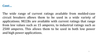 37
Cont…
The wide range of current ratings available from molded-case
circuit breakers allows them to be used in a wide variety of
applications. MCCBs are available with current ratings that range
from low values such as 15 amperes, to industrial ratings such as
2500 amperes. This allows them to be used in both low power
and high power applications.
 