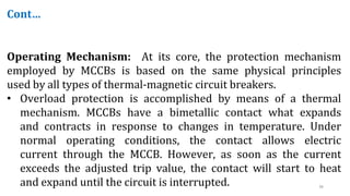 38
Cont…
Operating Mechanism: At its core, the protection mechanism
employed by MCCBs is based on the same physical principles
used by all types of thermal-magnetic circuit breakers.
• Overload protection is accomplished by means of a thermal
mechanism. MCCBs have a bimetallic contact what expands
and contracts in response to changes in temperature. Under
normal operating conditions, the contact allows electric
current through the MCCB. However, as soon as the current
exceeds the adjusted trip value, the contact will start to heat
and expand until the circuit is interrupted.
 
