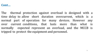 39
Cont…
The thermal protection against overload is designed with a
time delay to allow short duration overcurrent, which is a
normal part of operation for many devices. However any
over current conditions, that lasts more than what is
normally expected represent an overload, and the MCCB is
tripped to protect the equipment and personnel.
 