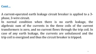 43
Cont…
A current-operated earth leakage circuit breaker is applied to a 3-
phase, 3-wire circuit.
In normal condition when there is no earth leakage, the
algebraic sum of the currents in the three coils of the current
transformers is zero, and no current flows through the trip coil. In
case of any earth leakage, the currents are unbalanced and the
trip coil is energized and thus the circuit breaker is tripped.
 