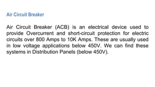 Air Circuit Breaker
Air Circuit Breaker (ACB) is an electrical device used to
provide Overcurrent and short-circuit protection for electric
circuits over 800 Amps to 10K Amps. These are usually used
in low voltage applications below 450V. We can find these
systems in Distribution Panels (below 450V).
 