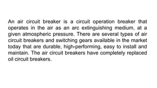 An air circuit breaker is a circuit operation breaker that
operates in the air as an arc extinguishing medium, at a
given atmospheric pressure. There are several types of air
circuit breakers and switching gears available in the market
today that are durable, high-performing, easy to install and
maintain. The air circuit breakers have completely replaced
oil circuit breakers.
 