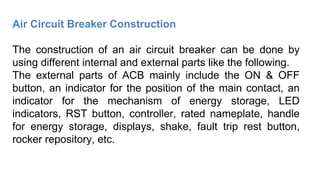 Air Circuit Breaker Construction
The construction of an air circuit breaker can be done by
using different internal and external parts like the following.
The external parts of ACB mainly include the ON & OFF
button, an indicator for the position of the main contact, an
indicator for the mechanism of energy storage, LED
indicators, RST button, controller, rated nameplate, handle
for energy storage, displays, shake, fault trip rest button,
rocker repository, etc.
 
