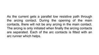 As the current gets a parallel low resistive path through
the arcing contact. During the opening of the main
contacts, there will not be any arcing in the main contact.
The arcing is only initiated when finally the arcing contacts
are separated. Each of the arc contacts is fitted with an
arc runner which helps.
 