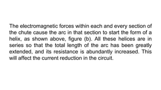 The electromagnetic forces within each and every section of
the chute cause the arc in that section to start the form of a
helix, as shown above, figure (b). All these helices are in
series so that the total length of the arc has been greatly
extended, and its resistance is abundantly increased. This
will affect the current reduction in the circuit.
 