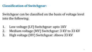 6
Classification of Switchgear:
Switchgear can be classified on the basis of voltage level
into the following:
1. Low voltage (LV) Switchgear: upto 1KV
2. Medium voltage (MV) Switchgear: 3 KV to 33 KV
3. High voltage (HV) Switchgear: Above 33 KV
 