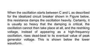 When the oscillation starts between C and L as described
for the idealized circuit breaker shown in Figure below,
this resistance damps the oscillation heavily. Certainly, it
is usually so heavy that the damping is critical, the
oscillation cannot then take place at all, and the restriking
voltage, instead of appearing as a high-frequency
oscillation, rises dead-beat to its eventual value of peak
generator voltage. This is shown below the lower
waveform.
 