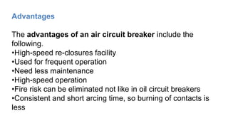 Advantages
The advantages of an air circuit breaker include the
following.
•High-speed re-closures facility
•Used for frequent operation
•Need less maintenance
•High-speed operation
•Fire risk can be eliminated not like in oil circuit breakers
•Consistent and short arcing time, so burning of contacts is
less
 