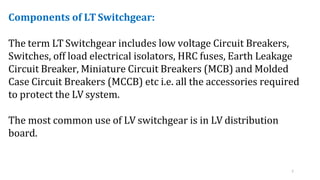 7
Components of LT Switchgear:
The term LT Switchgear includes low voltage Circuit Breakers,
Switches, off load electrical isolators, HRC fuses, Earth Leakage
Circuit Breaker, Miniature Circuit Breakers (MCB) and Molded
Case Circuit Breakers (MCCB) etc i.e. all the accessories required
to protect the LV system.
The most common use of LV switchgear is in LV distribution
board.
 