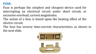 8
FUSE:
Fuse is perhaps the simplest and cheapest device used for
interrupting an electrical circuit under short circuit, or
excessive overload, current magnitudes.
The action of a fuse is based upon the heating effect of the
electric circuit.
The fuse has inverse time-current characteristics as shown in
the next slide.
 