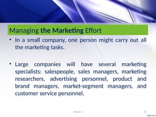 Heena .k 11
Managing the Marketing Effort
• In a small company, one person might carry out all
the marketing tasks.
• Large companies will have several marketing
specialists: salespeople, sales managers, marketing
researchers, advertising personnel, product and
brand managers, market-segment managers, and
customer service personnel.
 