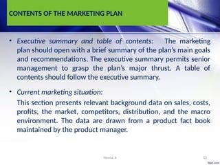 Heena .k 12
CONTENTS OF THE MARKETING PLAN
• Executive summary and table of contents: The marketing
plan should open with a brief summary of the plan’s main goals
and recommendations. The executive summary permits senior
management to grasp the plan’s major thrust. A table of
contents should follow the executive summary.
• Current marketing situation:
This section presents relevant background data on sales, costs,
profits, the market, competitors, distribution, and the macro
environment. The data are drawn from a product fact book
maintained by the product manager.
 