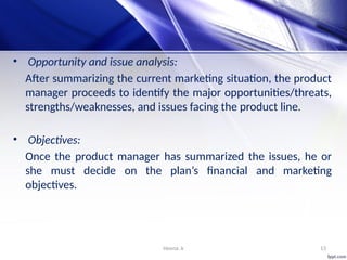 Heena .k 13
• Opportunity and issue analysis:
After summarizing the current marketing situation, the product
manager proceeds to identify the major opportunities/threats,
strengths/weaknesses, and issues facing the product line.
• Objectives:
Once the product manager has summarized the issues, he or
she must decide on the plan’s financial and marketing
objectives.
 
