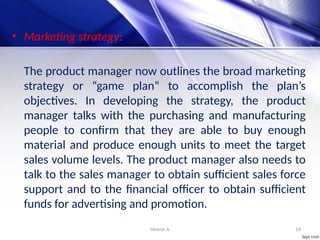 Heena .k 14
• Marketing strategy:
The product manager now outlines the broad marketing
strategy or “game plan” to accomplish the plan’s
objectives. In developing the strategy, the product
manager talks with the purchasing and manufacturing
people to confirm that they are able to buy enough
material and produce enough units to meet the target
sales volume levels. The product manager also needs to
talk to the sales manager to obtain sufficient sales force
support and to the financial officer to obtain sufficient
funds for advertising and promotion.
 